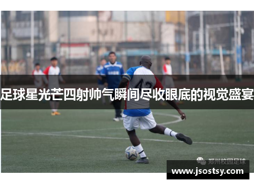 足球星光芒四射帅气瞬间尽收眼底的视觉盛宴
