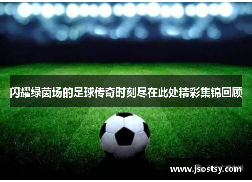 闪耀绿茵场的足球传奇时刻尽在此处精彩集锦回顾