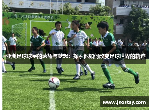亚洲足球球星的荣耀与梦想：探索他如何改变足球世界的轨迹