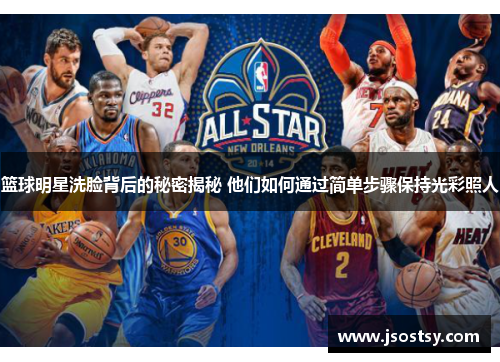 篮球明星洗脸背后的秘密揭秘 他们如何通过简单步骤保持光彩照人