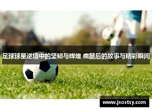 足球球星逆境中的坚韧与辉煌 瘸腿后的故事与精彩瞬间