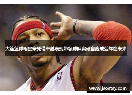 大连篮球明星宋凭借卓越表现带领球队突破自我成就辉煌未来