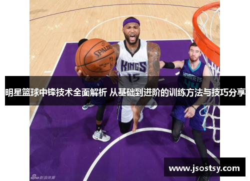 明星篮球中锋技术全面解析 从基础到进阶的训练方法与技巧分享