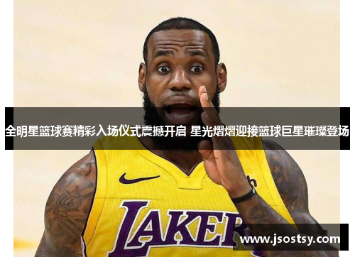 全明星篮球赛精彩入场仪式震撼开启 星光熠熠迎接篮球巨星璀璨登场