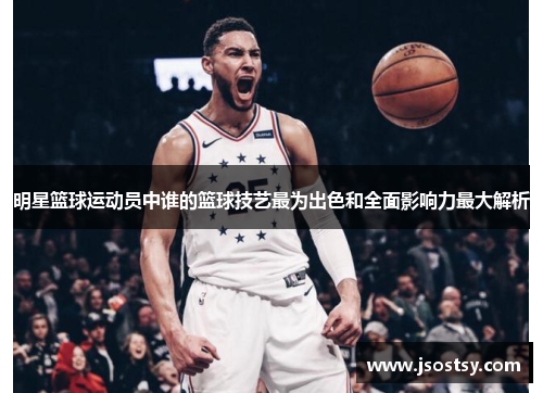 明星篮球运动员中谁的篮球技艺最为出色和全面影响力最大解析
